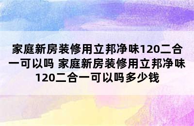 家庭新房装修用立邦净味120二合一可以吗 家庭新房装修用立邦净味120二合一可以吗多少钱